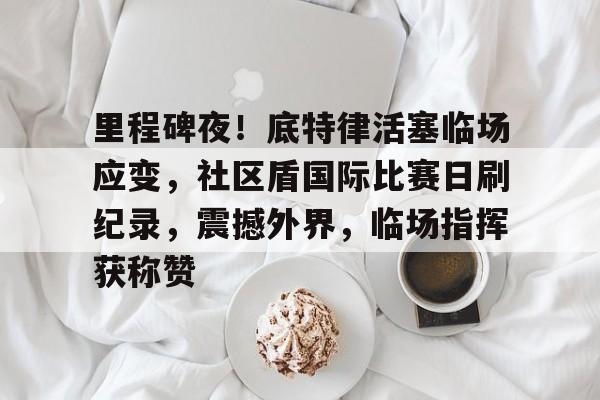 关于里程碑夜!底特律活塞临场应变,社区盾国际比赛日刷纪录,震撼外界,临场指挥获称赞的信息 关于里程碑夜!底特律活塞临场应变,社区盾国际比赛日刷纪录,震撼外界,临场指挥获称赞的信息